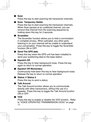 Page 18
9
■ Scan
Press this key to start scanning the transceiver channels.
■   Scan  Temporary Delete
Press this key to start scanning the transceiver channels. 
When Scan pauses at an undesired channel, you can 
remove that channel from the scanning sequence by 
holding down this key for 3 seconds.
■  Scrambler
The Scrambler function allows you to hold a conversation 
in complete privacy. When activated, any other party 
listening in on your channel will be unable to understand 
your conversation. Press this...