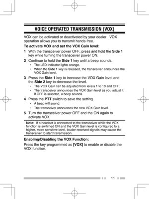 Page 20
11
VOICE OPERATED TRANSMISSION (VOX)
VOX can be activated or deactivated by your dealer.  VOX 
operation allows you to transmit hands-free.
To activate VOX and set the VOX Gain level:
1  With the transceiver power OFF, press and hold the  Side 1 
key while turning the transceiver power ON.
2   Continue to hold the  Side 1 key until a beep sounds.
•  The LED indicator lights orange.
• When the  Side 1 key is released, the transceiver announces the 
VOX Gain level.
3  Press the  Side 1 key to increase the...