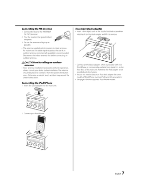 Page 7English  7
Connecting the FM antenna
1  Connect the lead to the [ANTENNA 
FM 75Ω] terminal. 
2  Find the location that gives the best 
reception. 
3  Secure the antenna as high up as 
possible. 
•  The antenna supplied with the system is a basic antenna 
for indoor use. For stable signal reception, the use of an 
outdoor antenna (commercially available) is recommended. 
Disconnect the indoor antenna first before connecting an 
outdoor antenna.
¤ CAUTION on installing an outdoor 
antenna
•  Since antenna...