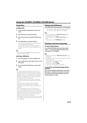 Page 11EN11
Using the CD/MP3-CD/WMA-CD/USB device
Preparation
Loading a disc
1  Press CD/USB (CD/USB) button to select CD 
mode. 
2 Press (0) button to open the CD tray.
3  Place a disc into the tray with the label facing 
up.
4 Press (0) button to close the CD tray. 
For a CD, the total playtime and total number of 
tracks will appear in the display.
For an MP3-CD and WMA-CD, the total album 
number and total fi le number will appear on the 
display.
⁄
•  To remove the disc, press (0) button, grasp the disc by...