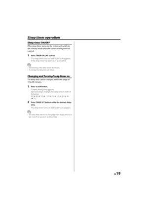 Page 19EN19
Sleep timer operation
Sleep timer ON/OFF
If the sleep timer turns on, the system will switch to 
the standby mode after the current setting time has 
expired.
1  Press TIMER ON/OFF button.
The sleep timer turns on and “SLEEP” icon appears.
If the sleep timer has been on, it is canceled.
⁄
•  Initial setting of the delay time is 90 minutes.
•  To chenge the delay time, see below.
Changing and Turning Sleep timer on 
The delay time can be changed within the range of 
10 to 90 minutes.
1  Press SLEEP...