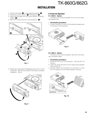 Page 2323
TK-860G/862G
INSTALLATION
12
34
5
6
2. Fold the flat cable ( ) in the opposite direction ( ).
3. Rotate the control section ( ) 180 degrees ( ).
4. Insert the flat cable into the control section connector,
CN501 ( ).
5. Mount the control section on the transceiver ( ).
CN501
1
2
3
4
5
6
Fig. 7
6. External Speaker
6-1. KES-3 : Option
The KES-3 is an external speaker for the 3.5-mm-diam-
eter speaker jack.
•Connection procedure
1. Connect the KES-3 to the 3.5-mm-diameter speaker jack
on the rear of the...