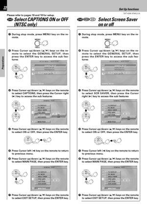 Page 22DVT-6200 (EN/K,E,X)
Set Up functions22
Preparations
3Press Cursor up/down (5/∞) keys on the remote
to select SCR SAVER, then press the Cursor
right (3) key to access the sub features 1During stop mode, press MENU key on the re-
mote.
2Press Cursor up/down (5/∞) keys on the re-
mote to select the GENERAL SETUP, then
press the ENTER key to access the sub fea-
tures
4Press Cursor up/down (5/∞) keys on the remote
to select ON or OFF, then press the ENTER key.
7Press Cursor up/down (5/∞) keys on the remote
to...