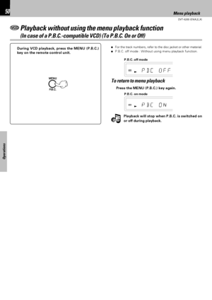 Page 50DVT-6200 (EN/K,E,X)
Operations
50
÷For the track numbers, refer to the disc jacket or other material.
÷P.B.C. off mode : Without using menu playback function.During VCD playback, press the MENU (P.B.C.)
key on the remote control unit.
To return to menu playback
P.B.C. on mode P.B.C. off mode
Press the MENU (P.B.C.) key again.
Playback without using the menu playback function
(In case of a P.B.C.-compatible VCD) (To P.B.C. On or Off)
Menu playback
NoteNoteNotePlayback will stop when P.B.C. is switched on...