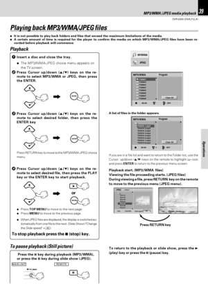 Page 39DVR-6300 (EN/K,P,E,X)
39MP3/WMA /JPEG media playback
Operations
JPEG
MP3 WMA
Folder1
Folder2
Folder3
Folder4
Folder5
Folder6
Folder7
Folder8
MP3 WMA
OFF00:00
Program
Clear All
TRACK 1.mp3
TRACK 2.mp3
TRACK 3.mp3
TRACK 4.mp3
TRACK 5.mp3
TRACK 6.mp3
TRACK 7.mp3
TRACK 8.mp3
ProgramMP3 WMA
OFF00:001
Clear All
Slide Speed5/32 1024X768
Picture1 
Picture2 
Picture3 
Picture4 
Picture5 
Picture6 
Picture7 
JPEG
Off Folder15/32 Picture5.jpg1024X768
Playing back MP3/WMA/JPEG files
÷It is not possible to play back...