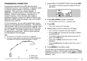 Page 1513
PROGRAMMING A PACKET PATH
A packet path specifies how APRS data should be
transferred via one or more repeaters.  A repeater, which
is used for packet transfer, is commonly called a
digipeater.  This came from a digital repeater.  A
digipeater is usually located on a mountain top or high
building.  Unlike a voice repeater, it operates on a
simplex frequency.  Each volunteer who installs a
digipeater programs it either as a WIDE or RELAY type.
Generally a WIDE transmits packets over much greater...
