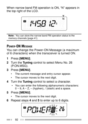 Page 10692
When narrow band FM operation is ON, ÒNÓ appears in
the top right of the LCD.
Note:  You can store the narrow band FM operation status to thememory channels {page 41}.
POWER-ON MESSAGE
You can change the Power-ON Message (a maximum
of 6 characters) when the transceiver is turned ON.
1Press [MENU].
2Turn the Tuning control to select Menu No. 26
(P.ON.MSG).
3Press [MENU].
¥ The current message and entry cursor appear.
¥ The cursor moves to the next digit.
4Turn the Tuning control to select a character....