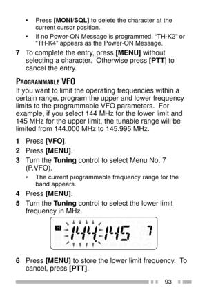 Page 10793
¥ Press [MONI/SQL] to delete the character at the
current cursor position.
¥ If no Power-ON Message is programmed, ÒTH-K2Ó or
ÒTH-K4Ó appears as the Power-ON Message.
7To complete the entry, press [MENU] without
selecting a character.  Otherwise press [PTT] to
cancel the entry.
PROGRAMMABLE VFO
If you want to limit the operating frequencies within a
certain range, program the upper and lower frequency
limits to the programmable VFO parameters.  For
example, if you select 144 MHz for the lower limit...