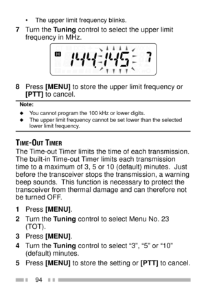 Page 10894
¥ The upper limit frequency blinks.
7Turn the Tuning control to select the upper limit
frequency in MHz.
8Press [MENU] to store the upper limit frequency or
[PTT] to cancel.
Note:
uYou cannot program the 100 kHz or lower digits.uThe upper limit frequency cannot be set lower than the selectedlower limit frequency.
TIME-OUT TIMER
The Time-out Timer limits the time of each transmission.
The built-in Time-out Timer limits each transmission
time to a maximum of 3, 5 or 10 (default) minutes.  Just
before...