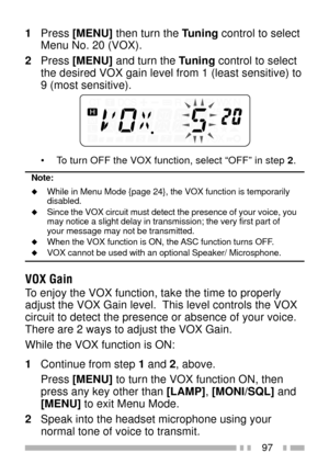 Page 11197
1Press [MENU] then turn the Tuning control to select
Menu No. 20 (VOX).
2Press [MENU] and turn the Tuning control to select
the desired VOX gain level from 1 (least sensitive) to
9 (most sensitive).
¥ To turn OFF the VOX function, select ÒOFFÓ in step 2.
Note:
uWhile in Menu Mode {page 24}, the VOX function is temporarily
disabled.
uSince the VOX circuit must detect the presence of your voice, you
may notice a slight delay in transmission; the very first part of
your message may not be transmitted....
