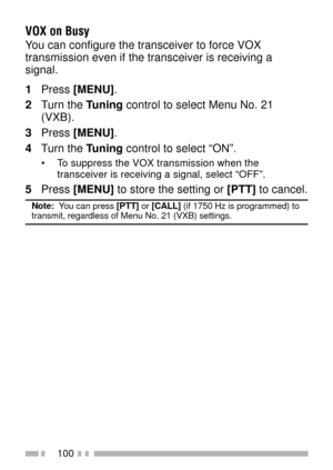 Page 114100
VOX on Busy
You can configure the transceiver to force VOX
transmission even if the transceiver is receiving a
signal.
1Press [MENU].
2Turn the Tuning control to select Menu No. 21
(VXB).
3Press [MENU].
4Turn the Tuning control to select ÒONÓ.
¥ To suppress the VOX transmission when the
transceiver is receiving a signal, select ÒOFFÓ.
5Press [MENU] to store the setting or [PTT] to cancel.
Note:  You can press [PTT] or [CALL] (if 1750 Hz is programmed) totransmit, regardless of Menu No. 21 (VXB)...