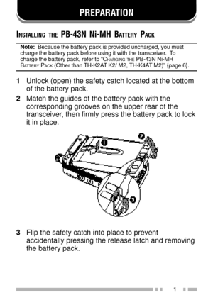 Page 151
PREPARATION
INSTALLING THE PB-43N Ni-MH BATTERY PACK
Note:  Because the battery pack is provided uncharged, you must
charge the battery pack before using it with the transceiver.  To
charge the battery pack, refer to ÒC
HARGING THE PB-43N Ni-MHBATTERY PACK (Other than TH-K2AT K2/ M2, TH-K4AT M2)Ó {page 6}.
1Unlock (open) the safety catch located at the bottom
of the battery pack.
2Match the guides of the battery pack with the
corresponding grooves on the upper rear of the
transceiver, then firmly press...