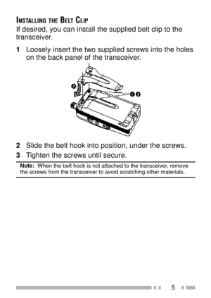 Page 195
INSTALLING THE BELT CLIP
If desired, you can install the supplied belt clip to the
transceiver.
1Loosely insert the two supplied screws into the holes
on the back panel of the transceiver.
2Slide the belt hook into position, under the screws.
3Tighten the screws until secure.
Note:  When the belt hook is not attached to the transceiver, removethe screws from the transceiver to avoid scratching other materials. 