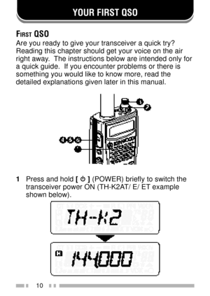 Page 24YOUR FIRST QSO
10
FIRST QSO
Are you ready to give your transceiver a quick try?
Reading this chapter should get your voice on the air
right away.  The instructions below are intended only for
a quick guide.  If you encounter problems or there is
something you would like to know more, read the
detailed explanations given later in this manual.
1Press and hold [  ] (POWER) briefly to switch the
transceiver power ON (TH-K2AT/ E/ ET example
shown below). 