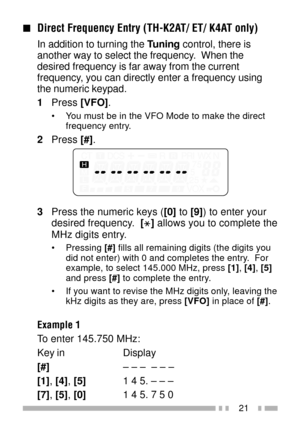 Page 3521
nDirect Frequency Entry (TH-K2AT/ ET/ K4AT only)
In addition to turning the Tuning control, there is
another way to select the frequency.  When the
desired frequency is far away from the current
frequency, you can directly enter a frequency using
the numeric keypad.
1Press [VFO].
¥ You must be in the VFO Mode to make the direct
frequency entry.
2Press [#].
3Press the numeric keys ([0] to [9]) to enter your
desired frequency.  [
] allows you to complete the
MHz digits entry.
¥ Pressing [#] fills all...