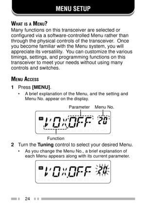 Page 38MENU SETUP
24
WHAT IS A MENU?
Many functions on this transceiver are selected or
configured via a software-controlled Menu rather than
through the physical controls of the transceiver.  Once
you become familiar with the Menu system, you will
appreciate its versatility.  You can customize the various
timings, settings, and programming functions on this
transceiver to meet your needs without using many
controls and switches.
MENU ACCESS
1Press [MENU].
¥ A brief explanation of the Menu, and the setting and...