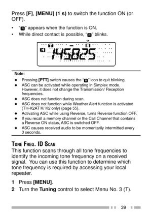 Page 5339
Press [F], [MENU] (1 s) to switch the function ON (or
OFF).
¥ÒÓ appears when the function is ON.
¥ While direct contact is possible, Ò
Ó blinks.
Note:
uPressing [PTT] switch causes the ÒÓ icon to quit blinking.uASC can be activated while operating in Simplex mode.
However, it does not change the Transmission/ Reception
frequencies.
uASC does not function during scan.uASC does not function while Weather Alert function is activated
(TH-K2AT K/ K2 only) {page 55}.
uActivating ASC while using Reverse,...