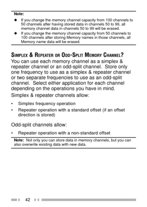 Page 5642
Note:
uIf you change the memory channel capacity from 100 channels to
50 channels after having stored data in channels 50 to 99, all
memory channel data in channels 50 to 99 will be erased.
uIf you change the memory channel capacity from 50 channels to
100 channels after storing Memory names in those channels, all
Memory name data will be erased.
SIMPLEX & REPEATER OR ODD-SPLIT MEMORY CHANNEL?
You can use each memory channel as a simplex &
repeater channel or an odd-split channel.  Store only
one...