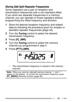 Page 5945
Storing Odd-Split Repeater Frequencies
Some repeaters use a pair of reception and
transmission frequencies with a non-standard offset.
If you store two separate frequencies in a memory
channel, you can operate on those repeaters without
programming the offset frequency and direction.
1Store the desired reception frequency and related
data by following the procedure given for simplex or
standard repeater frequencies {page 44}.
2Turn the Tuning control to select the desired
transmission frequency....