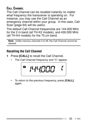Page 6753
CALL CHANNEL
The Call Channel can be recalled instantly no matter
what frequency the transceiver is operating on.  For
instance, you may use the Call Channel as an
emergency channel within your group.  In this case, Call
Scan {page 64} will be useful.
The default Call Channel frequencies are 144.000 MHz
for the 2 m band (all TH-K2 models), and 430.000 MHz
(all TH-K4 models) for the 70 cm band.
Note:  Unlike memory channels 0 to 99, the Call Channel cannot becleared.
Recalling the Call Channel
1Press...