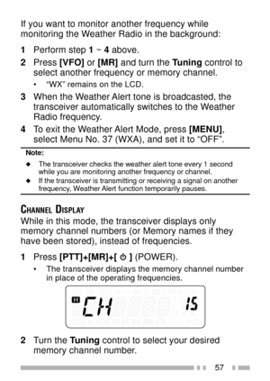 Page 7157
If you want to monitor another frequency while
monitoring the Weather Radio in the background:
1Perform step 1 ~ 4 above.
2Press [VFO] or [MR] and turn the Tuning control to
select another frequency or memory channel.
¥ ÒWXÓ remains on the LCD.
3When the Weather Alert tone is broadcasted, the
transceiver automatically switches to the Weather
Radio frequency.
4To exit the Weather Alert Mode, press [MENU],
select Menu No. 37 (WXA), and set it to ÒOFFÓ.
Note:
uThe transceiver checks the weather alert...