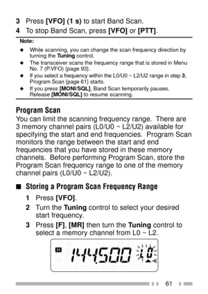 Page 7561
3Press [VFO] (1 s) to start Band Scan.
4To stop Band Scan, press [VFO] or [PTT].
Note:
uWhile scanning, you can change the scan frequency direction by
turning the Tuning control.
uThe transceiver scans the frequency range that is stored in Menu
No. 7 (P.VFO) {page 93}.
uIf you select a frequency within the L0/U0 ~ L2/U2 range in step 3,
Program Scan {page 61} starts.
uIf you press [MONI/SQL], Band Scan temporarily pauses.Release [MONI/SQL] to resume scanning.
Program Scan
You can limit the scanning...