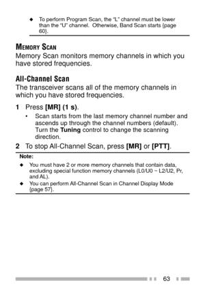 Page 7763
uTo perform Program Scan, the ÒLÓ channel must be lower
than the ÒUÓ channel.  Otherwise, Band Scan starts {page
60}.
MEMORY SCAN
Memory Scan monitors memory channels in which you
have stored frequencies.
All-Channel Scan
The transceiver scans all of the memory channels in
which you have stored frequencies.
1Press [MR] (1 s).
¥ Scan starts from the last memory channel number and
ascends up through the channel numbers (default).
Turn the Tuning control to change the scanning
direction.
2To stop...