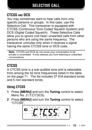Page 8369
SELECTIVE CALL
CTCSS AND DCS
You may sometimes want to hear calls from only
specific persons or groups.  In this case, use the
Selective Call.  This transceiver is equipped with
CTCSS (Continuous Tone Coded Squelch System) and
DCS (Digital Coded Squelch).  These Selective Calls
allow you to ignore (not hear) unwanted calls from other
persons who are using the same frequency.  The
transceiver unmutes only when it receives a signal
having the same CTCSS tone or DCS code.
Note:  CTCSS and DCS do not...