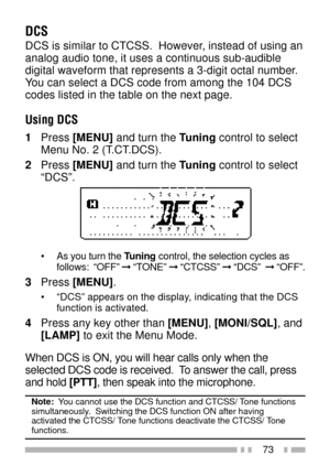 Page 8773
DCS
DCS is similar to CTCSS.  However, instead of using an
analog audio tone, it uses a continuous sub-audible
digital waveform that represents a 3-digit octal number.
You can select a DCS code from among the 104 DCS
codes listed in the table on the next page.
Using DCS
1Press [MENU] and turn the Tuning control to select
Menu No. 2 (T.CT.DCS).
2Press [MENU] and turn the Tuning control to select
ÒDCSÓ.
¥ As you turn the Tuning control, the selection cycles as
follows:  ÒOFFÓ Þ ÒTONEÓ Þ ÒCTCSSÓ Þ ÒDCSÓ...