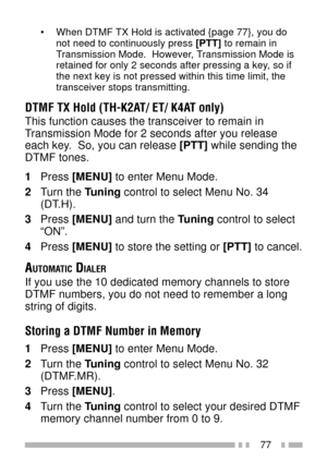 Page 9177
¥ When DTMF TX Hold is activated {page 77}, you do
not need to continuously press [PTT] to remain in
Transmission Mode.  However, Transmission Mode is
retained for only 2 seconds after pressing a key, so if
the next key is not pressed within this time limit, the
transceiver stops transmitting.
DTMF TX Hold (TH-K2AT/ ET/ K4AT only)
This function causes the transceiver to remain in
Transmission Mode for 2 seconds after you release
each key.  So, you can release [PTT] while sending the
DTMF tones.
1Press...