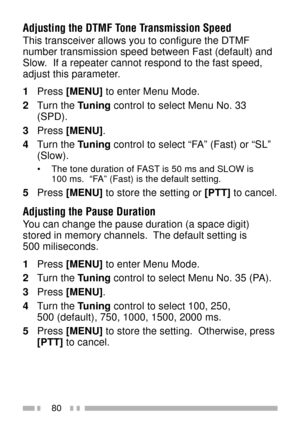 Page 9480
Adjusting the DTMF Tone Transmission Speed
This transceiver allows you to configure the DTMF
number transmission speed between Fast (default) and
Slow.  If a repeater cannot respond to the fast speed,
adjust this parameter.
1Press [MENU] to enter Menu Mode.
2Turn the Tuning control to select Menu No. 33
(SPD).
3Press [MENU].
4Turn the Tuning control to select ÒFAÓ (Fast) or ÒSLÓ
(Slow).
¥ The tone duration of FAST is 50 ms and SLOW is
100 ms.  ÒFAÓ (Fast) is the default setting.
5Press [MENU] to store...