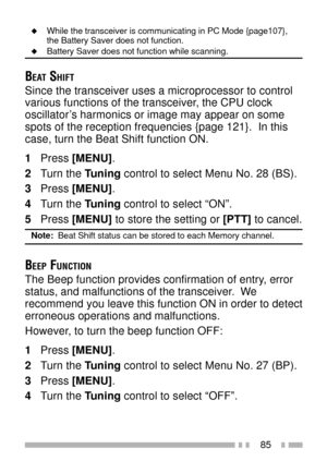 Page 9985
uWhile the transceiver is communicating in PC Mode {page107},
the Battery Saver does not function.
uBattery Saver does not function while scanning.
BEAT SHIFT
Since the transceiver uses a microprocessor to control
various functions of the transceiver, the CPU clock
oscillatorÕs harmonics or image may appear on some
spots of the reception frequencies {page 121}.  In this
case, turn the Beat Shift function ON.
1Press [MENU].
2Turn the Tuning control to select Menu No. 28 (BS).
3Press [MENU].
4Turn the...