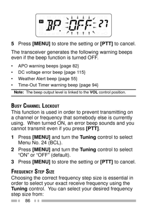 Page 10086
5Press [MENU] to store the setting or [PTT] to cancel.
The transceiver generates the following warning beeps
even if the beep function is turned OFF.
¥ APO warning beeps {page 82}
¥ DC voltage error beep {page 115}
¥ Weather Alert beep {page 55}
¥ Time-Out Timer warning beep {page 94}
Note:  The beep output level is linked to the VOL control position.
BUSY CHANNEL LOCKOUT
This function is used in order to prevent transmitting on
a channel or frequency that somebody else is currently
using.  When...
