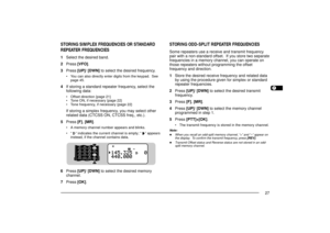 Page 351234567891011121314151617181920212223
27
STORING ODD-SPLIT REPEATER FREQUENCIESSome repeaters use a receive and transmit frequency
pair with a non-standard offset.  If you store two separate
frequencies in a memory channel, you can operate on
those repeaters without programming the offset
frequency and direction.
1Store the desired receive frequency and related data
by using the procedure given for simplex or standard
repeater frequencies.
2Press [UP]/ [DWN] to select the desired transmit
frequency....