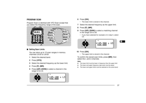 Page 451234567891011121314151617181920212223
37
6Press [OK].
¥ The lower limit is stored in the channel.
7Select the desired frequency as the upper limit.
8Press [F], [MR].
9Press [UP]/ [DWN] to select a matching channel
in the range U0 to U9.
¥ If you have selected for example L3 in step 5, select
U3.
10Press [OK].
¥ The upper limit is stored in the channel.
To confirm the stored scan limits, press [MR], then
select the L and U channels.Note:u
The lower limit must be lower in frequency than the upper limit.
u...