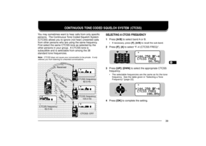 Page 471234567891011121314151617181920212223
39
CONTINUOUS TONE CODED SQUELCH SYSTEM (CTCSS)
You may sometimes want to hear calls from only specific
persons.  The Continuous Tone Coded Squelch System
(CTCSS) allows you to ignore (not hear) unwanted calls
from other persons who are using the same frequency.
First select the same CTCSS tone as selected by the
other persons in your group.  A CTCSS tone is
subaudible and is selectable from among the 38
standard tone frequencies.Note:  CTCSS does not cause your...