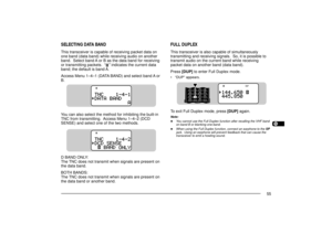 Page 631234567891011121314151617181920212223
55
FULL DUPLEXThis transceiver is also capable of simultaneously
transmitting and receiving signals.  So, it is possible to
transmit audio on the current band while receiving
packet data on another band (data band).
Press [DUP] to enter Full Duplex mode.¥ ÒDUPÓ appears.To exit Full Duplex mode, press [DUP] again.Note:u
You cannot use the Full Duplex function after recalling the VHF band
on band B or blanking one band.
u
When using the Full Duplex function, connect an...