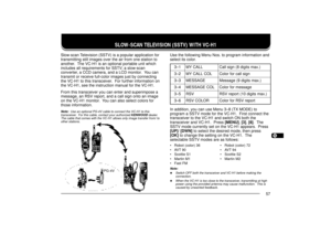 Page 651234567891011121314151617181920212223
57
SLOW-SCAN TELEVISION (SSTV) WITH VC-H1
Slow-scan Television (SSTV) is a popular application for
transmitting still images over the air from one station to
another.  The VC-H1 is an optional portable unit which
includes all requirements for SSTV; a slow-scan
converter, a CCD camera, and a LCD monitor.  You can
transmit or receive full-color images just by connecting
the VC-H1 to this transceiver.  For further information on
the VC-H1, see the instruction manual for...