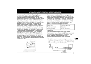 Page 691234567891011121314151617181920212223
61
AUTOMATIC PACKET/ POSITION REPORTING SYSTEM
Ò
The Automatic Packet/ Position Reporting System
(APRS
Ò) is a software program and registered
trademark of Bob Bruninga, WB4APR.  He has made
packet communications much more exciting than before.
This program allows you to track mobile stations on a
map which you recall on a computer screen.  Imagine
seeing one mobile station moving on the map which can
be scaled from .5 to 2000 miles.  You also may be
tracked on the...