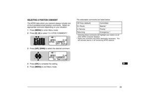 Page 771234567891011121314151617181920212223
69
STACON
96BCON
DUP
9
75STACON
96BCON
DUP
9
75
SELECTING A POSITION COMMENTThe APRS data which you transmit always include one
of the 8 predetermined position comments.  Select an
appropriate comment depending on your situation.
1Press [MENU] to enter Menu mode.
2Press [2], [4] to select Ò2Ð4 (POS COMMENT)Ó.
3Press [UP]/ [DWN] to select the desired comment.
4Press [OK] to complete the setting.
5Press [MENU] to exit Menu mode.The selectable comments are listed...