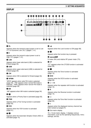 Page 105
3  GETTING ACQUAINTED
qEL
Appears when the transmit output power is set to Low
(ÒLÓ) or Economic Low (ÒELÓ) {pages 7, 41}.
w H
Appears when the transmit output power is set to
High (ÒHÓ) {pages 7, 41}.
eLSB
Appears when lower side band (LSB) is selected for
B-band {page 34}.
rUSB
Appears when upper side band (USB) is selected for
B-band {page 34}.
tCW
Appears when CW is selected for B-band {page 34}.
yWFMN
ÒWFMÓ appears when wide FM mode is selected
{page 34}.  ÒFMÓ appears when normal FM mode is...