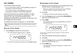 Page 4235
7
CALL CHANNEL
Call Channel default settings:
•On K and M market models, pressing [CALL] changes the
transceiver to the Call Channel.
•On E market models, pressing [CALL] causes the
transceiver to transmit a 1750 Hz tone {page 25}.
The Call Channel can be recalled instantly no matter
what frequency the transceiver is operating on.  For
instance, you may use the Call Channel as an
emergency channel within your group.  In this case, Call
Scan {page 43} will be useful.
The default Call Channel frequency...