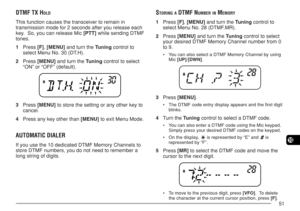 Page 5851
10
DTMF TX HOLD
This function causes the transceiver to remain in
transmission mode for 2 seconds after you release each
key.  So, you can release Mic [PTT] while sending DTMF
tones.
1Press [F], [MENU] and turn the Tuning control to
select Menu No. 30 (DT.H).
2Press [MENU] and turn the Tuning control to select
“ON” or “OFF” (default).
3Press [MENU] to store the setting or any other key to
cancel.
4Press any key other than [MENU] to exit Menu Mode.
AUTOMATIC DIALER
If you use the 10 dedicated DTMF...