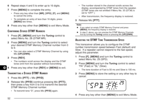 Page 5952
10
6Repeat steps 4 and 5 to enter up to 16 digits.
7Press [MENU] to complete the entry.
•Press any key other than [MR], [VFO], [F], and [MENU]
to cancel the entry.
•To complete an entry of less than 16 digits, press
[MENU] two times.
8Press any key other than [MENU] to exit Menu Mode.
CONFIRMING STORED DTMF NUMBERS
1Press [F], [MENU] and turn the Tuning control to
select Menu No. 28 (DTMF.MR).
2Press [MENU] and turn the Tuning control to select
your desired DTMF Memory Channel number from 0
to 9.
•You...