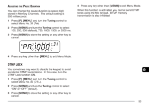 Page 6053
10
ADJUSTING THE PAUSE DURATION
You can change the pause duration (a space digit)
stored in Memory Channels.  The default setting is
500 milliseconds.
1Press [F], [MENU] and turn the Tuning control to
select Menu No. 31 (PA).
2Press [MENU] and turn the Tuning control to select
100, 250, 500 (default), 750, 1000, 1500, or 2000 ms.
3Press [MENU] to store the setting or any other key to
cancel.
4Press any key other than [MENU] to exit Menu Mode.
DTMF LOCK
You sometimes may want to disable the keypad to...