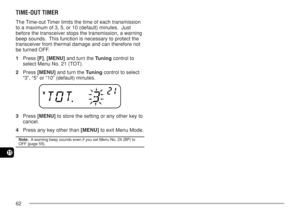 Page 6962
11
TIME-OUT TIMER
The Time-out Timer limits the time of each transmission
to a maximum of 3, 5, or 10 (default) minutes.  Just
before the transceiver stops the transmission, a warning
beep sounds.  This function is necessary to protect the
transceiver from thermal damage and can therefore not
be turned OFF.
1Press [F], [MENU] and turn the Tuning control to
select Menu No. 21 (TOT).
2Press [MENU] and turn the Tuning control to select
“3”, “5” or “10” (default) minutes.
3Press [MENU] to store the...