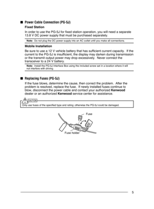Page 11
5
Fuse holder
Fuse
n  Power  c able  c onnection (PG-5J)
   Fixed Station
 
In order to use the PG-5J for fixed station operation, you will need a s\
eparate 
 3.8 V DC power supply that must be purchased separately.  
Note:  Do not plug the DC power supply into an AC outlet until you make all co\
nnections.
 Mobile Installation
 
Be sure to use a   2 V vehicle battery that has sufficient current capacity.  If the 
current to the PG-5J is insufficient, the display may darken during tran\...