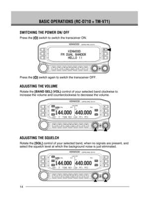 Page 20
14
BASIC OPERATIONS (RC-D710 + TM-V71)
SwITChINg ThE POwER ON/ OFF
Press the [] switch to switch the transceiver ON.
Press the [] switch again to switch the transceiver OFF.
ADjuSTINg ThE VOluME
Rotate the [BAND SEL] (VOL) control of your selected band clockwise to 
increase the volume and counterclockwise to decrease the volume.
ADjuSTINg ThE SQuElCh
Rotate the [SQL] control of your selected band, when no signals are present, and 
select the squelch level at which the background noise is just...