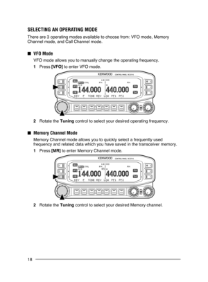 Page 24
18
SElECTINg AN OPERATINg MODE
There are 3 operating modes available to choose from: VFO mode, Memory 
Channel mode, and Call Channel mode.
■ VFO Mode
  VFO mode allows you to manually change the operating frequency.
1  Press [VFO] to enter VFO mode.
2  Rotate the Tuning control to select your desired operating frequency.
■ Memory Channel Mode
  Memory Channel mode allows you to quickly select a frequently used 
frequency and related data which you have saved in the transceiver memor\
y.
1  Press [MR]...