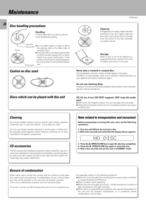 Page 24D-R350 (En)
24
Caution on disc used
Cleaning
If fingerprints or foreign matter become
attached to the disc, lightly wipe the
disc with a soft cotton cloth (or similar)
from the center of the disc outwards
in a radial manner.
Storage
When a disc is not to be played for a
long period of time, remove it from the
CD player and store it in its case.
Label side
Playing side
Sticky paste Sticker
Never play a cracked or warped disc.
During playback, the disc rotates at high speed in the player.
Therefore, to...